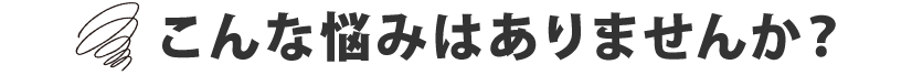 こんな悩みはありませんか？